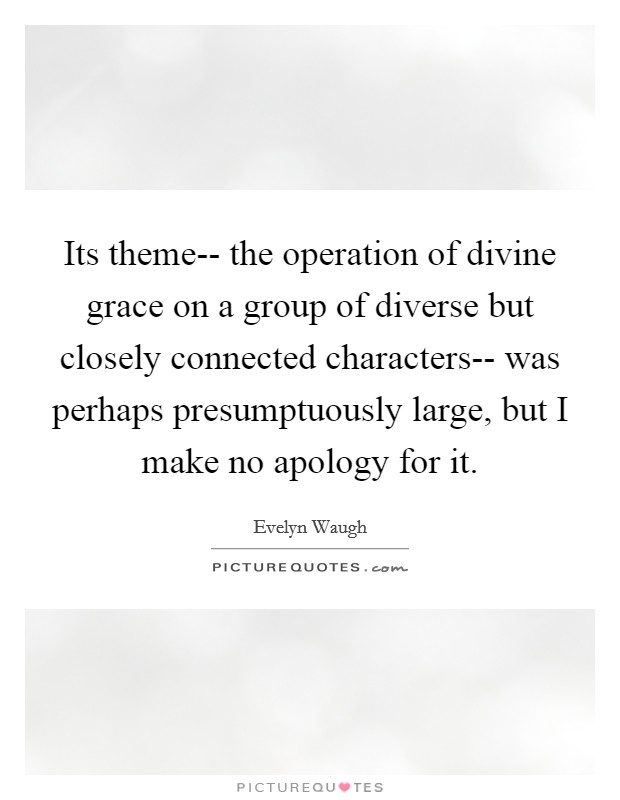 Its theme-- the operation of divine grace on a group of diverse but closely connected characters-- was perhaps presumptuously large, but I make no apology for it. Picture Quote #1