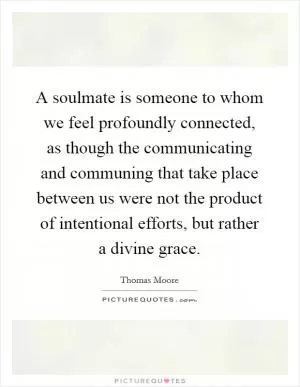 A soulmate is someone to whom we feel profoundly connected, as though the communicating and communing that take place between us were not the product of intentional efforts, but rather a divine grace Picture Quote #1