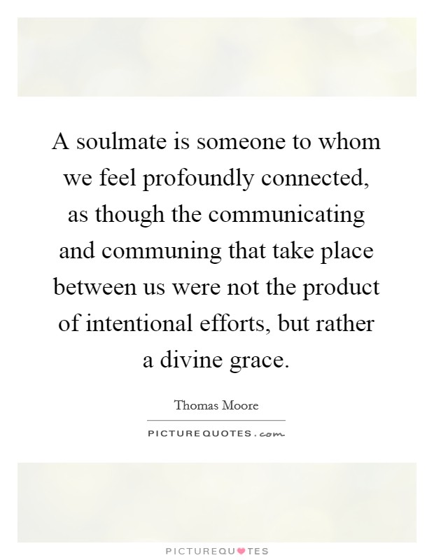 A soulmate is someone to whom we feel profoundly connected, as though the communicating and communing that take place between us were not the product of intentional efforts, but rather a divine grace. Picture Quote #1