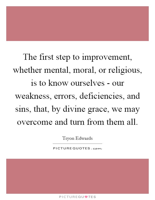 The first step to improvement, whether mental, moral, or religious, is to know ourselves - our weakness, errors, deficiencies, and sins, that, by divine grace, we may overcome and turn from them all. Picture Quote #1