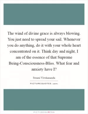 The wind of divine grace is always blowing. You just need to spread your sail. Whenever you do anything, do it with your whole heart concentrated on it. Think day and night, I am of the essence of that Supreme Being-Consciousness-Bliss. What fear and anxiety have I? Picture Quote #1