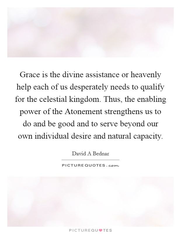 Grace is the divine assistance or heavenly help each of us desperately needs to qualify for the celestial kingdom. Thus, the enabling power of the Atonement strengthens us to do and be good and to serve beyond our own individual desire and natural capacity. Picture Quote #1
