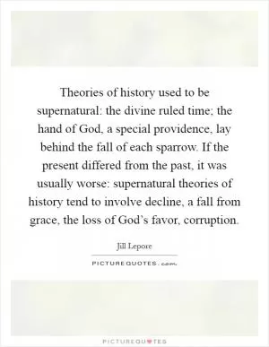 Theories of history used to be supernatural: the divine ruled time; the hand of God, a special providence, lay behind the fall of each sparrow. If the present differed from the past, it was usually worse: supernatural theories of history tend to involve decline, a fall from grace, the loss of God’s favor, corruption Picture Quote #1