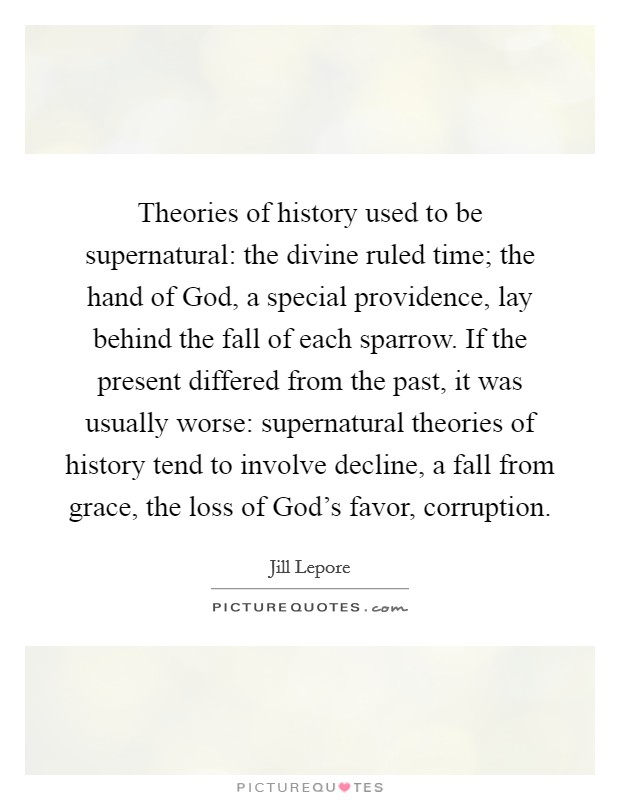 Theories of history used to be supernatural: the divine ruled time; the hand of God, a special providence, lay behind the fall of each sparrow. If the present differed from the past, it was usually worse: supernatural theories of history tend to involve decline, a fall from grace, the loss of God's favor, corruption. Picture Quote #1