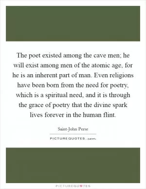 The poet existed among the cave men; he will exist among men of the atomic age, for he is an inherent part of man. Even religions have been born from the need for poetry, which is a spiritual need, and it is through the grace of poetry that the divine spark lives forever in the human flint Picture Quote #1