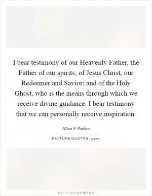 I bear testimony of our Heavenly Father, the Father of our spirits; of Jesus Christ, our Redeemer and Savior; and of the Holy Ghost, who is the means through which we receive divine guidance. I bear testimony that we can personally receive inspiration Picture Quote #1
