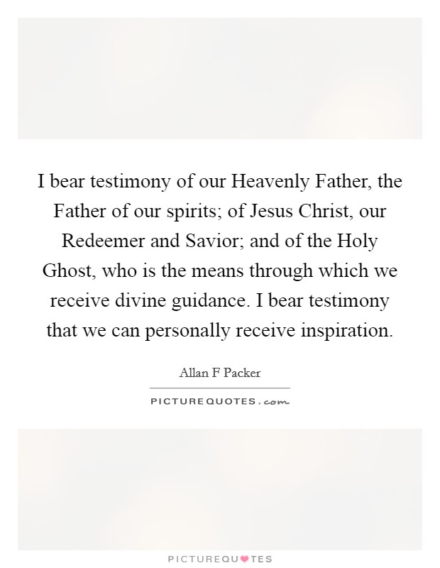 I bear testimony of our Heavenly Father, the Father of our spirits; of Jesus Christ, our Redeemer and Savior; and of the Holy Ghost, who is the means through which we receive divine guidance. I bear testimony that we can personally receive inspiration. Picture Quote #1