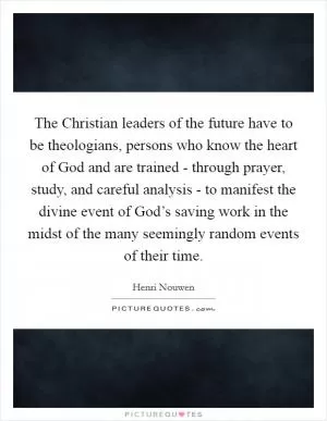 The Christian leaders of the future have to be theologians, persons who know the heart of God and are trained - through prayer, study, and careful analysis - to manifest the divine event of God’s saving work in the midst of the many seemingly random events of their time Picture Quote #1