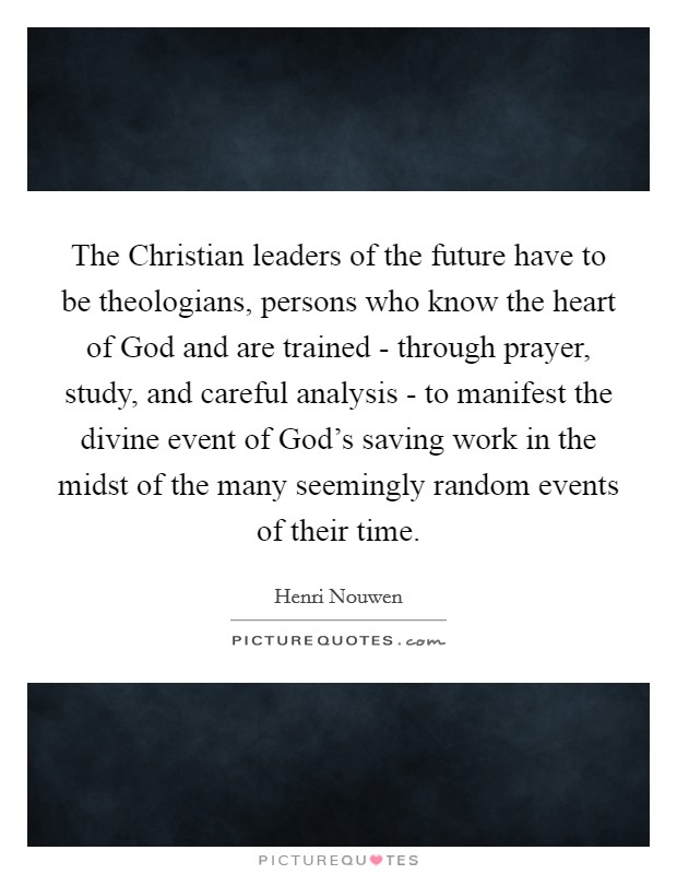 The Christian leaders of the future have to be theologians, persons who know the heart of God and are trained - through prayer, study, and careful analysis - to manifest the divine event of God's saving work in the midst of the many seemingly random events of their time. Picture Quote #1