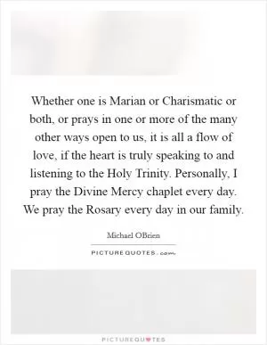 Whether one is Marian or Charismatic or both, or prays in one or more of the many other ways open to us, it is all a flow of love, if the heart is truly speaking to and listening to the Holy Trinity. Personally, I pray the Divine Mercy chaplet every day. We pray the Rosary every day in our family Picture Quote #1