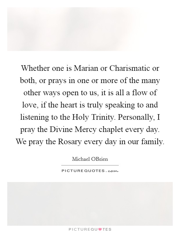 Whether one is Marian or Charismatic or both, or prays in one or more of the many other ways open to us, it is all a flow of love, if the heart is truly speaking to and listening to the Holy Trinity. Personally, I pray the Divine Mercy chaplet every day. We pray the Rosary every day in our family. Picture Quote #1