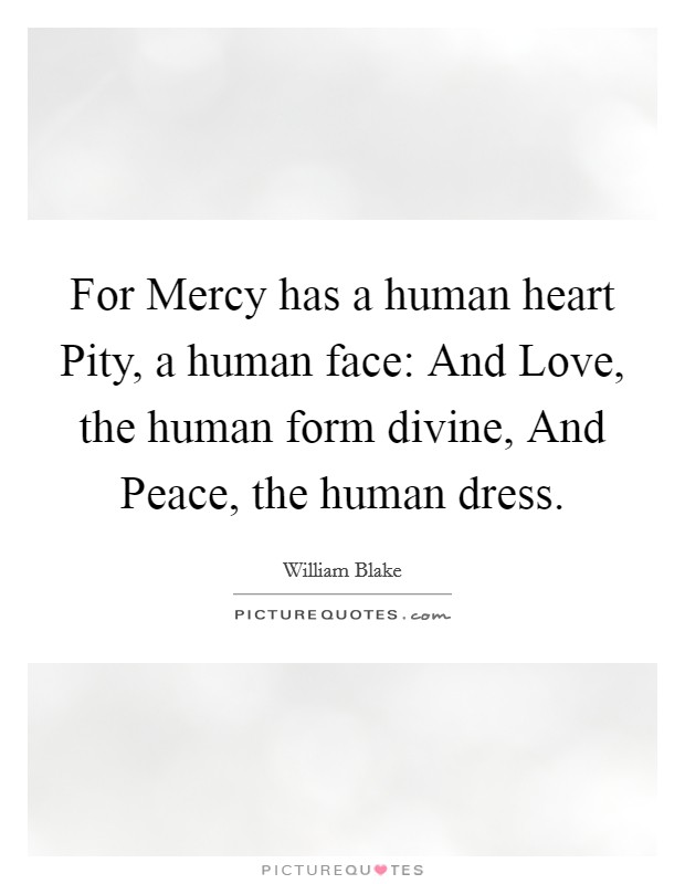 For Mercy has a human heart Pity, a human face: And Love, the human form divine, And Peace, the human dress. Picture Quote #1