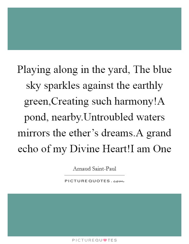 Playing along in the yard, The blue sky sparkles against the earthly green,Creating such harmony!A pond, nearby.Untroubled waters mirrors the ether's dreams.A grand echo of my Divine Heart!I am One Picture Quote #1