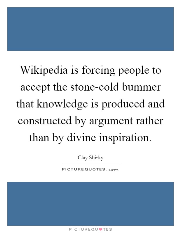 Wikipedia is forcing people to accept the stone-cold bummer that knowledge is produced and constructed by argument rather than by divine inspiration. Picture Quote #1