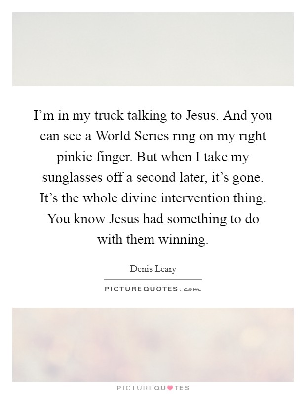 I'm in my truck talking to Jesus. And you can see a World Series ring on my right pinkie finger. But when I take my sunglasses off a second later, it's gone. It's the whole divine intervention thing. You know Jesus had something to do with them winning. Picture Quote #1
