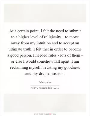 At a certain point, I felt the need to submit to a higher level of religiosity... to move away from my intuition and to accept an ultimate truth. I felt that in order to become a good person, I needed rules - lots of them - or else I would somehow fall apart. I am reclaiming myself. Trusting my goodness and my divine mission Picture Quote #1