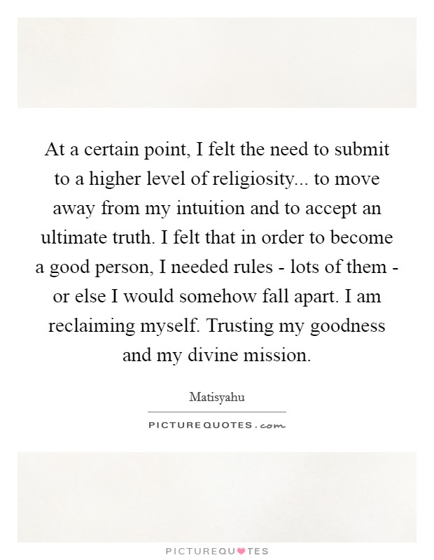 At a certain point, I felt the need to submit to a higher level of religiosity... to move away from my intuition and to accept an ultimate truth. I felt that in order to become a good person, I needed rules - lots of them - or else I would somehow fall apart. I am reclaiming myself. Trusting my goodness and my divine mission. Picture Quote #1