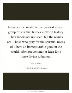 Intercessors constitute the greatest unseen group of spiritual heroes in world history. Their labors are not seen, but the results are. Those who pray for the spiritual needs of others do immeasurable good in the world, often preventing (at least for a time) divine judgment Picture Quote #1