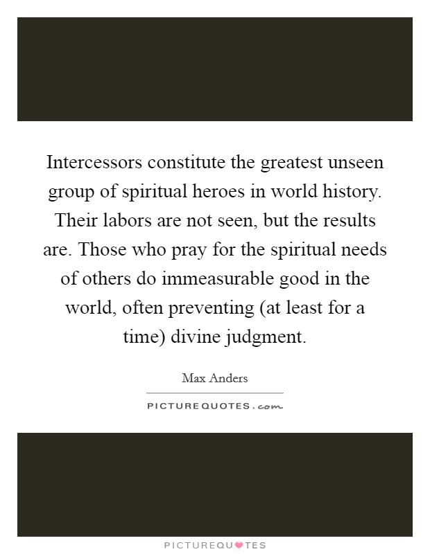 Intercessors constitute the greatest unseen group of spiritual heroes in world history. Their labors are not seen, but the results are. Those who pray for the spiritual needs of others do immeasurable good in the world, often preventing (at least for a time) divine judgment. Picture Quote #1