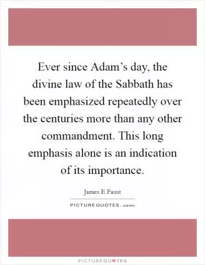 Ever since Adam’s day, the divine law of the Sabbath has been emphasized repeatedly over the centuries more than any other commandment. This long emphasis alone is an indication of its importance Picture Quote #1
