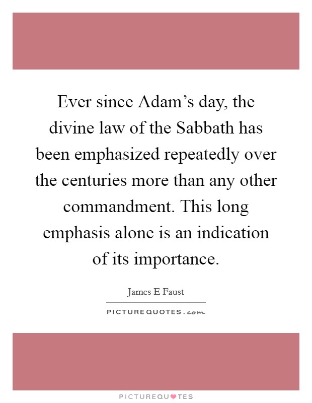 Ever since Adam's day, the divine law of the Sabbath has been emphasized repeatedly over the centuries more than any other commandment. This long emphasis alone is an indication of its importance. Picture Quote #1