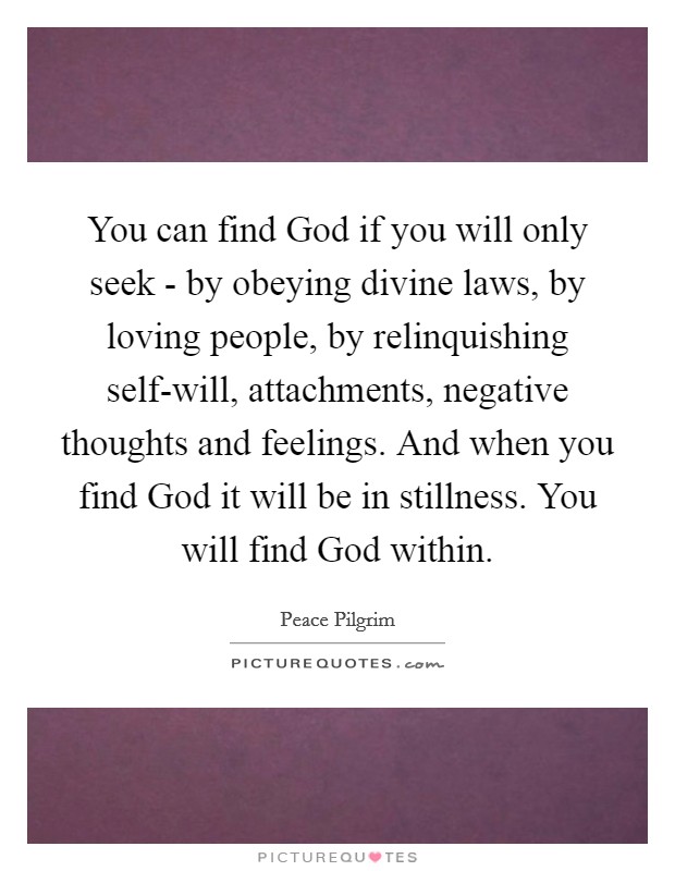 You can find God if you will only seek - by obeying divine laws, by loving people, by relinquishing self-will, attachments, negative thoughts and feelings. And when you find God it will be in stillness. You will find God within. Picture Quote #1