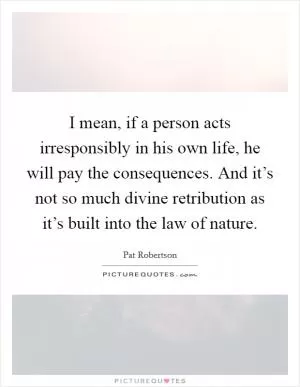 I mean, if a person acts irresponsibly in his own life, he will pay the consequences. And it’s not so much divine retribution as it’s built into the law of nature Picture Quote #1