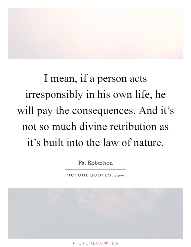 I mean, if a person acts irresponsibly in his own life, he will pay the consequences. And it's not so much divine retribution as it's built into the law of nature. Picture Quote #1