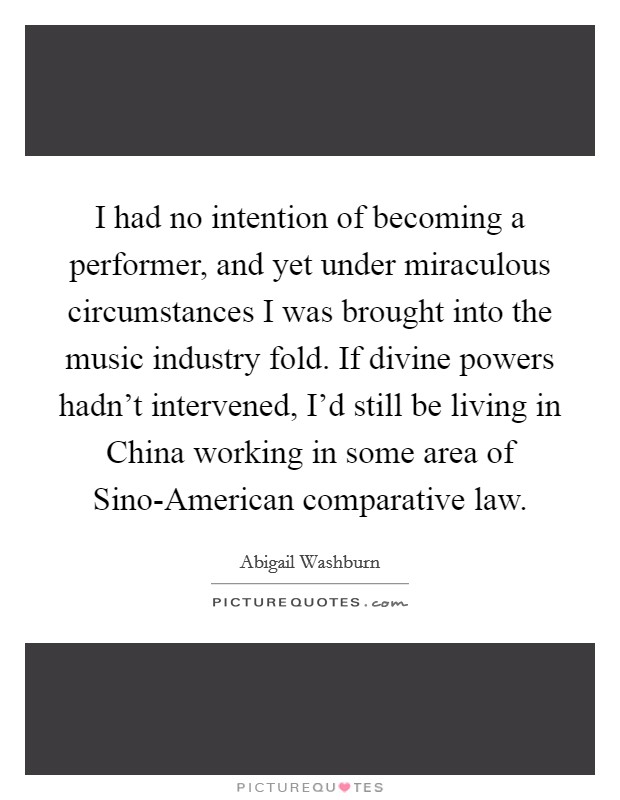 I had no intention of becoming a performer, and yet under miraculous circumstances I was brought into the music industry fold. If divine powers hadn't intervened, I'd still be living in China working in some area of Sino-American comparative law. Picture Quote #1