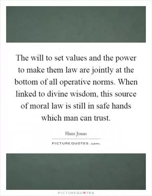 The will to set values and the power to make them law are jointly at the bottom of all operative norms. When linked to divine wisdom, this source of moral law is still in safe hands which man can trust Picture Quote #1