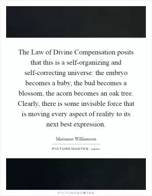 The Law of Divine Compensation posits that this is a self-organizing and self-correcting universe: the embryo becomes a baby, the bud becomes a blossom, the acorn becomes an oak tree. Clearly, there is some invisible force that is moving every aspect of reality to its next best expression Picture Quote #1