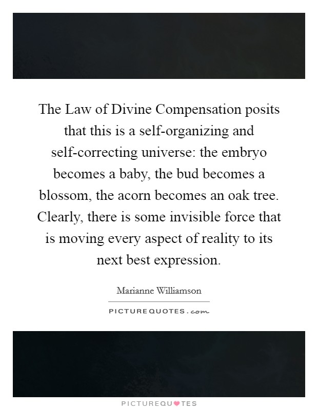 The Law of Divine Compensation posits that this is a self-organizing and self-correcting universe: the embryo becomes a baby, the bud becomes a blossom, the acorn becomes an oak tree. Clearly, there is some invisible force that is moving every aspect of reality to its next best expression. Picture Quote #1