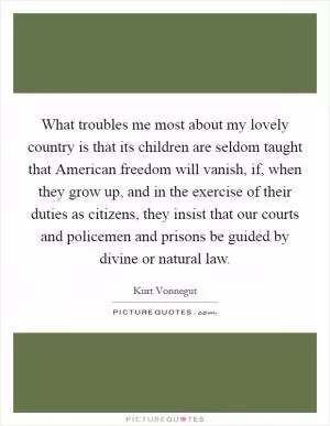 What troubles me most about my lovely country is that its children are seldom taught that American freedom will vanish, if, when they grow up, and in the exercise of their duties as citizens, they insist that our courts and policemen and prisons be guided by divine or natural law Picture Quote #1