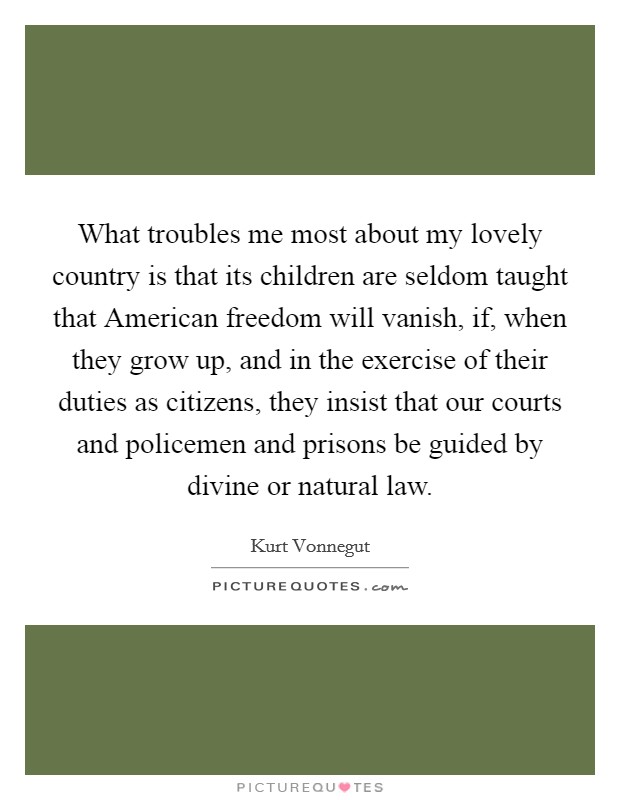 What troubles me most about my lovely country is that its children are seldom taught that American freedom will vanish, if, when they grow up, and in the exercise of their duties as citizens, they insist that our courts and policemen and prisons be guided by divine or natural law. Picture Quote #1