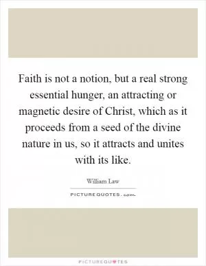 Faith is not a notion, but a real strong essential hunger, an attracting or magnetic desire of Christ, which as it proceeds from a seed of the divine nature in us, so it attracts and unites with its like Picture Quote #1