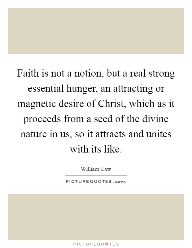 Faith is not a notion, but a real strong essential hunger, an attracting or magnetic desire of Christ, which as it proceeds from a seed of the divine nature in us, so it attracts and unites with its like. Picture Quote #1