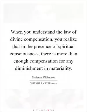 When you understand the law of divine compensation, you realize that in the presence of spiritual consciousness, there is more than enough compensation for any diminishment in materiality Picture Quote #1