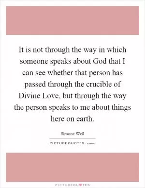 It is not through the way in which someone speaks about God that I can see whether that person has passed through the crucible of Divine Love, but through the way the person speaks to me about things here on earth Picture Quote #1