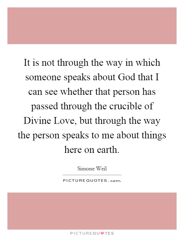 It is not through the way in which someone speaks about God that I can see whether that person has passed through the crucible of Divine Love, but through the way the person speaks to me about things here on earth. Picture Quote #1