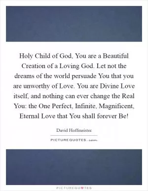 Holy Child of God, You are a Beautiful Creation of a Loving God. Let not the dreams of the world persuade You that you are unworthy of Love. You are Divine Love itself, and nothing can ever change the Real You: the One Perfect, Infinite, Magnificent, Eternal Love that You shall forever Be! Picture Quote #1