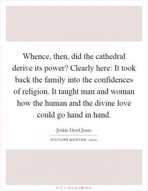 Whence, then, did the cathedral derive its power? Clearly here: It took back the family into the confidences of religion. It taught man and woman how the human and the divine love could go hand in hand Picture Quote #1