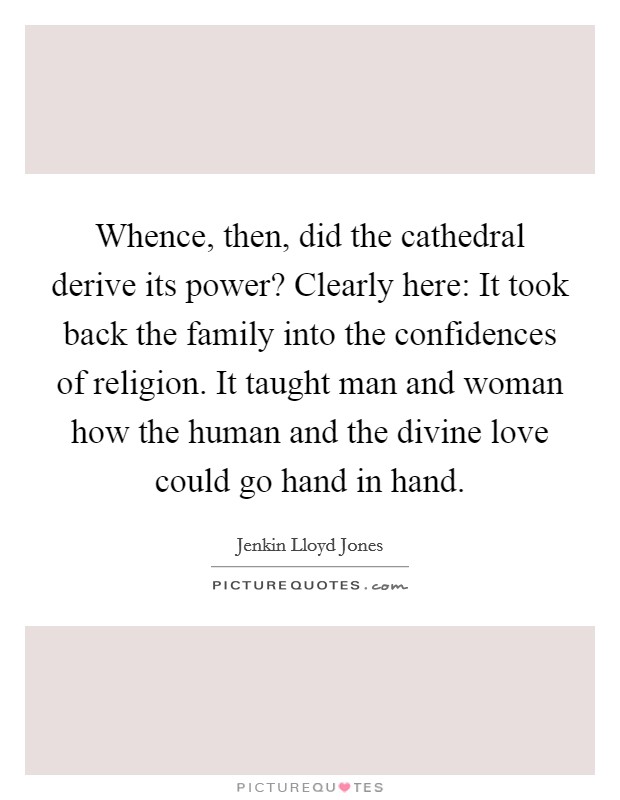 Whence, then, did the cathedral derive its power? Clearly here: It took back the family into the confidences of religion. It taught man and woman how the human and the divine love could go hand in hand. Picture Quote #1
