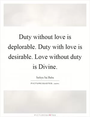 Duty without love is deplorable. Duty with love is desirable. Love without duty is Divine Picture Quote #1