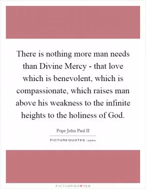 There is nothing more man needs than Divine Mercy - that love which is benevolent, which is compassionate, which raises man above his weakness to the infinite heights to the holiness of God Picture Quote #1