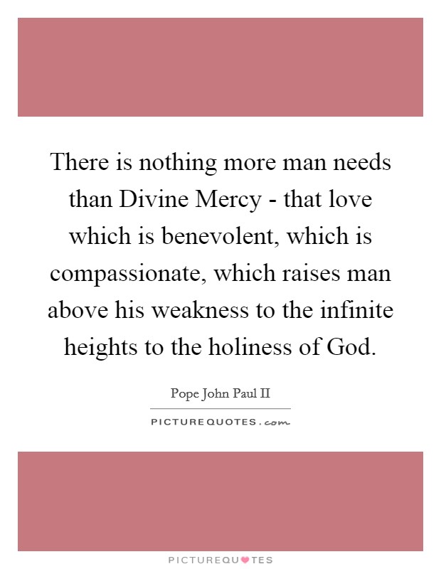 There is nothing more man needs than Divine Mercy - that love which is benevolent, which is compassionate, which raises man above his weakness to the infinite heights to the holiness of God. Picture Quote #1