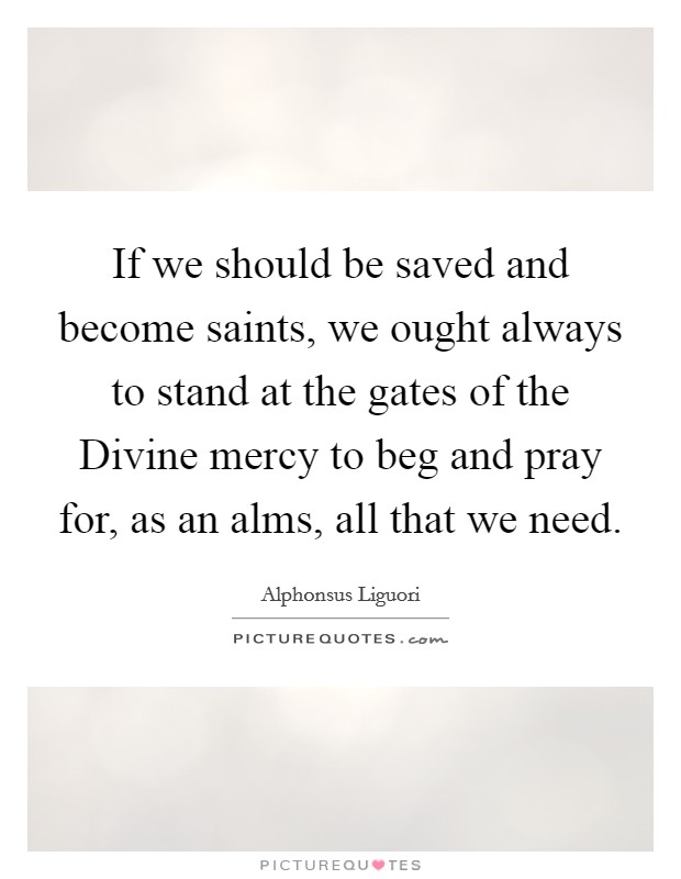 If we should be saved and become saints, we ought always to stand at the gates of the Divine mercy to beg and pray for, as an alms, all that we need. Picture Quote #1