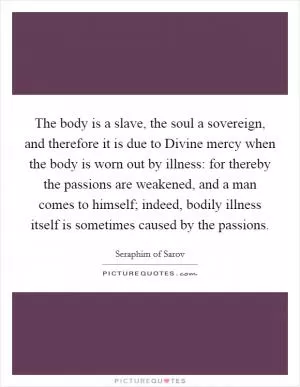 The body is a slave, the soul a sovereign, and therefore it is due to Divine mercy when the body is worn out by illness: for thereby the passions are weakened, and a man comes to himself; indeed, bodily illness itself is sometimes caused by the passions Picture Quote #1