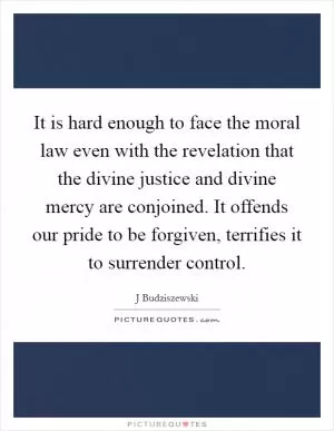 It is hard enough to face the moral law even with the revelation that the divine justice and divine mercy are conjoined. It offends our pride to be forgiven, terrifies it to surrender control Picture Quote #1
