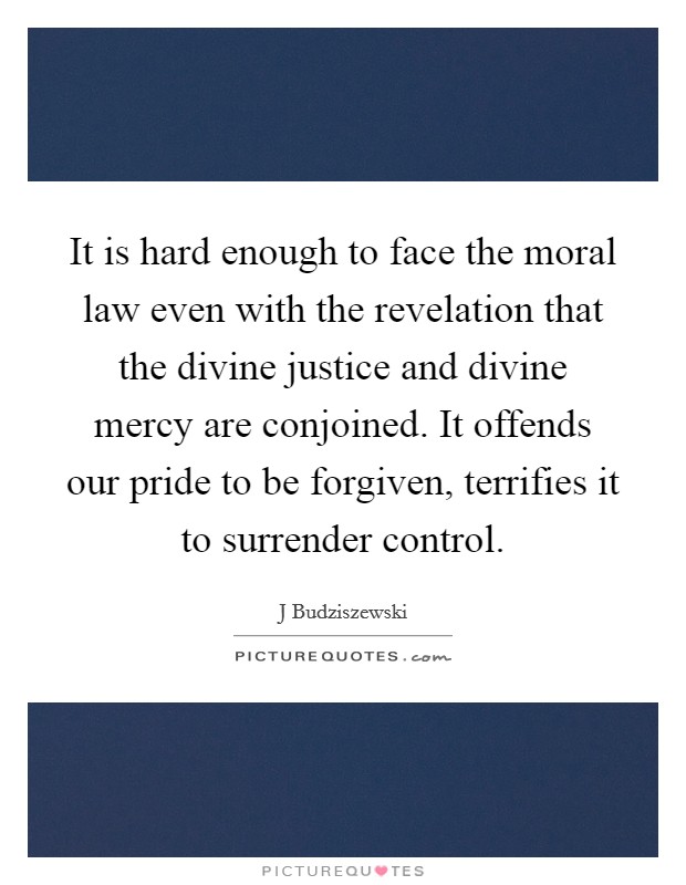 It is hard enough to face the moral law even with the revelation that the divine justice and divine mercy are conjoined. It offends our pride to be forgiven, terrifies it to surrender control. Picture Quote #1