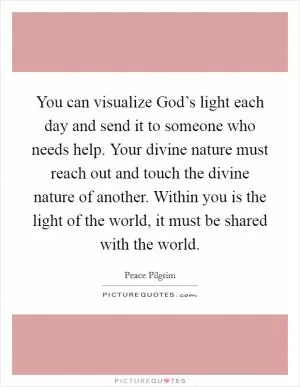 You can visualize God’s light each day and send it to someone who needs help. Your divine nature must reach out and touch the divine nature of another. Within you is the light of the world, it must be shared with the world Picture Quote #1